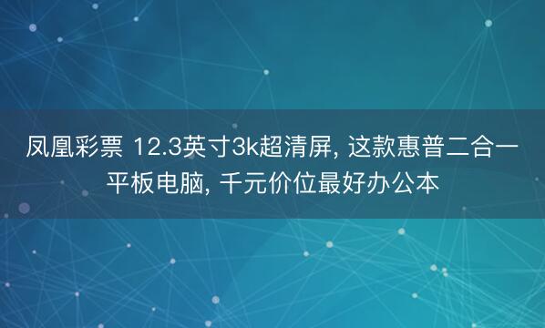凤凰彩票 12.3英寸3k超清屏， 这款惠普二合一平板电脑， 千元价位最好办公本