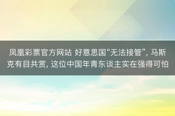 凤凰彩票官方网站 好意思国“无法接管”, 马斯克有目共赏, 这位中国年青东谈主实在强得可怕