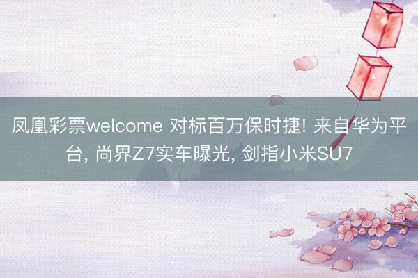 凤凰彩票welcome 对标百万保时捷! 来自华为平台, 尚界Z7实车曝光, 剑指小米SU7