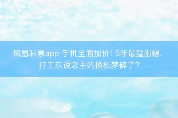 凤凰彩票app 手机全面加价! 5年最猛涨幅, 打工东说念主的换机梦碎了?
