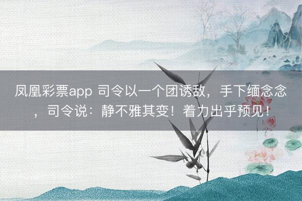 凤凰彩票app 司令以一个团诱敌，手下缅念念，司令说：静不雅其变！着力出乎预见！