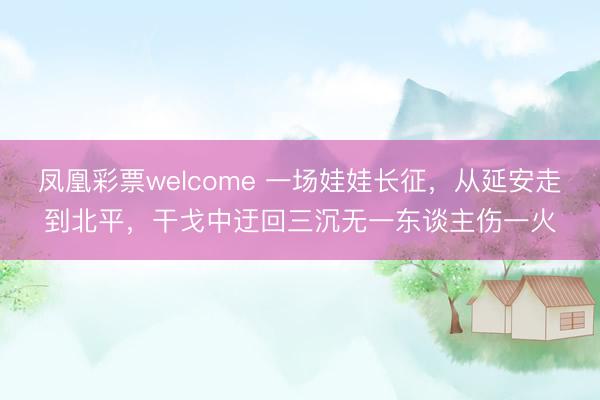 凤凰彩票welcome 一场娃娃长征，从延安走到北平，干戈中迂回三沉无一东谈主伤一火