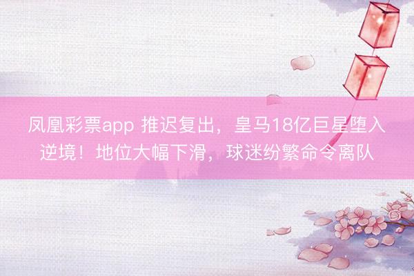 凤凰彩票app 推迟复出，皇马18亿巨星堕入逆境！地位大幅下滑，球迷纷繁命令离队