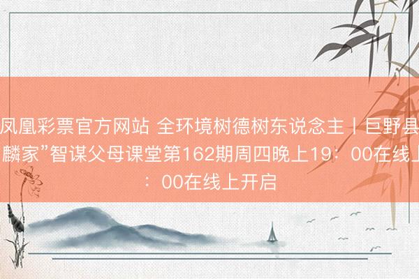 凤凰彩票官方网站 全环境树德树东说念主丨巨野县“豪阔麟家”智谋父母课堂第162期周四晚上19：00在线上开启