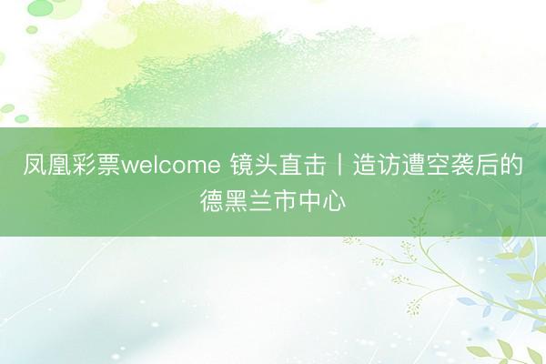 凤凰彩票welcome 镜头直击丨造访遭空袭后的德黑兰市中心