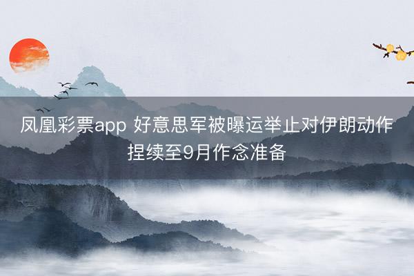 凤凰彩票app 好意思军被曝运举止对伊朗动作捏续至9月作念准备