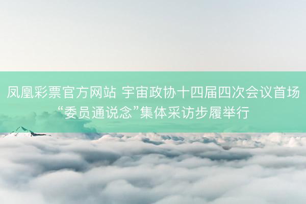 凤凰彩票官方网站 宇宙政协十四届四次会议首场“委员通说念”集体采访步履举行
