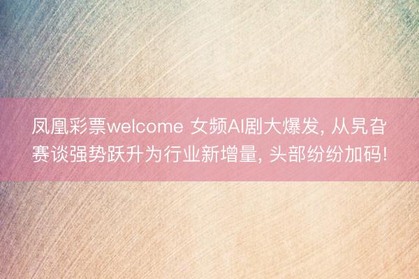 凤凰彩票welcome 女频AI剧大爆发， 从旯旮赛谈强势跃升为行业新增量， 头部纷纷加码!