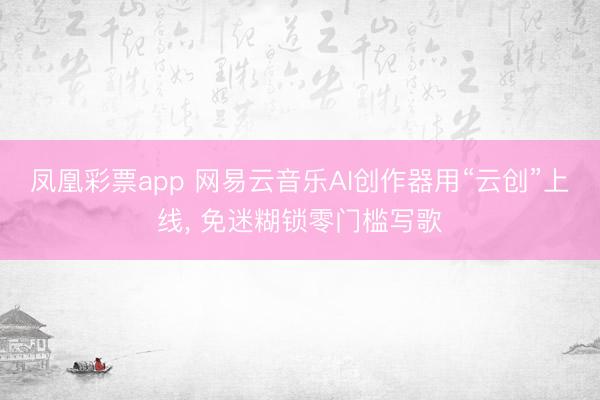 凤凰彩票app 网易云音乐AI创作器用“云创”上线， 免迷糊锁零门槛写歌