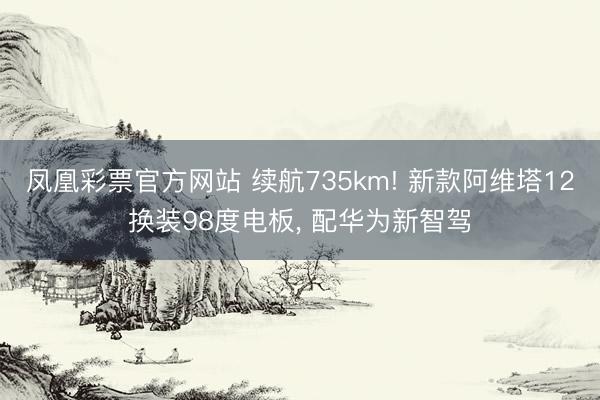 凤凰彩票官方网站 续航735km! 新款阿维塔12换装98度电板， 配华为新智驾
