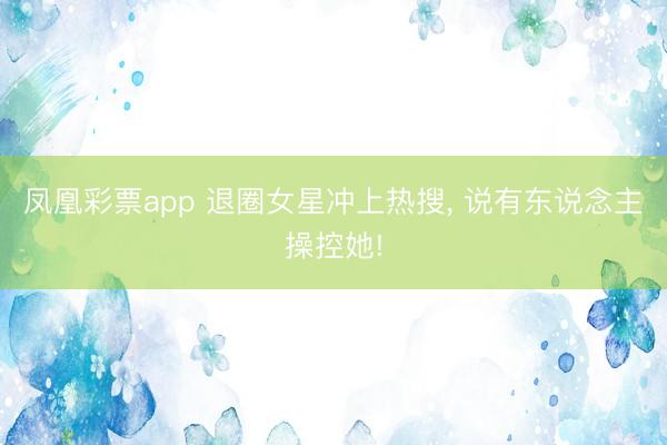 凤凰彩票app 退圈女星冲上热搜， 说有东说念主操控她!