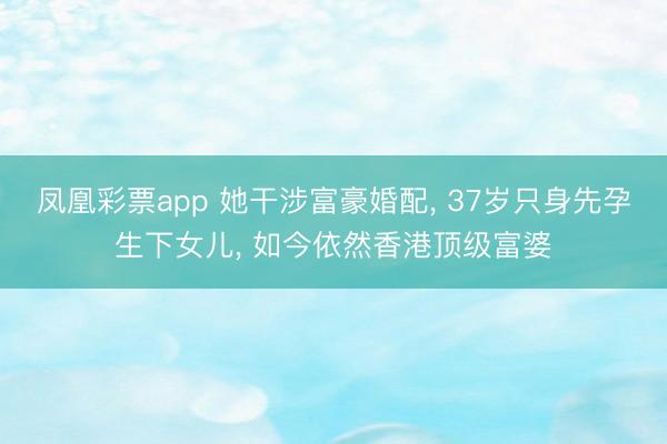 凤凰彩票app 她干涉富豪婚配， 37岁只身先孕生下女儿， 如今依然香港顶级富婆