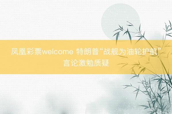 凤凰彩票welcome 特朗普“战舰为油轮护航”言论激勉质疑