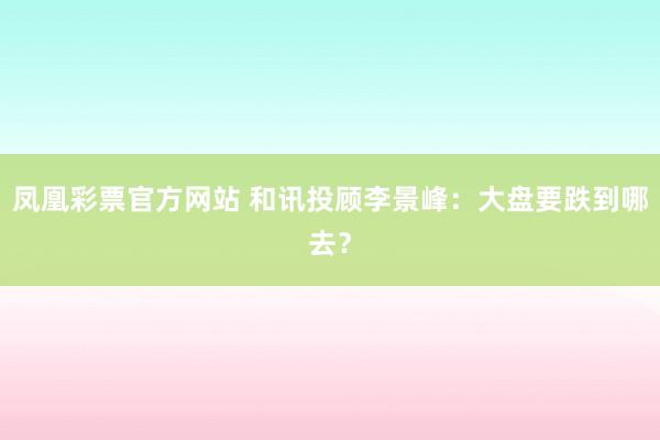 凤凰彩票官方网站 和讯投顾李景峰：大盘要跌到哪去？