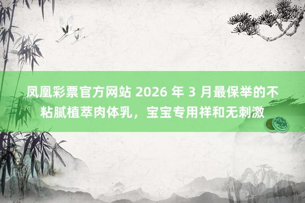 凤凰彩票官方网站 2026 年 3 月最保举的不粘腻植萃肉体乳，宝宝专用祥和无刺激