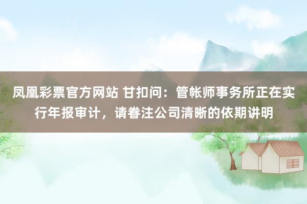 凤凰彩票官方网站 甘扣问：管帐师事务所正在实行年报审计，请眷注公司清晰的依期讲明
