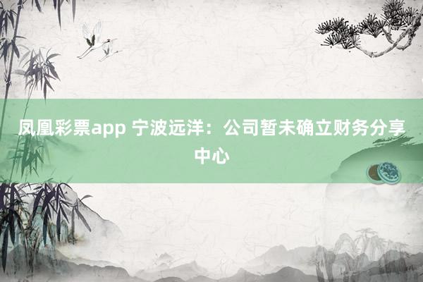 凤凰彩票app 宁波远洋：公司暂未确立财务分享中心