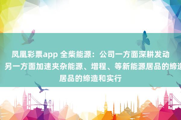 凤凰彩票app 全柴能源：公司一方面深耕发动机主业，另一方面加速夹杂能源、增程、等新能源居品的缔造和实行