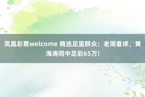 凤凰彩票welcome 精选足篮群众：老周看球、黄海涛同中足彩65万!