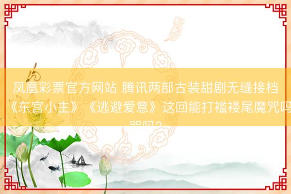 凤凰彩票官方网站 腾讯两部古装甜剧无缝接档，《东宫小主》《逃避爱意》这回能打褴褛尾魔咒吗?