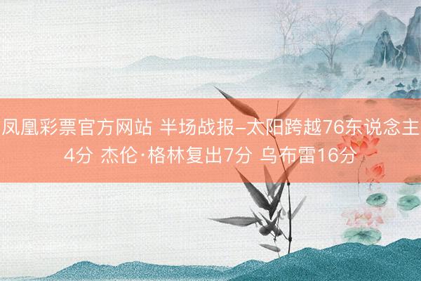 凤凰彩票官方网站 半场战报-太阳跨越76东说念主4分 杰伦·格林复出7分 乌布雷16分