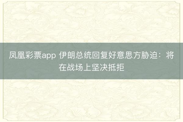 凤凰彩票app 伊朗总统回复好意思方胁迫：将在战场上坚决抵拒