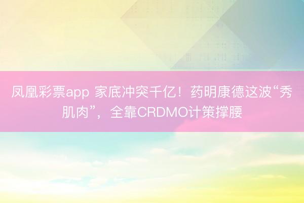 凤凰彩票app 家底冲突千亿!药明康德这波“秀肌肉”,全靠CRDMO计策撑腰