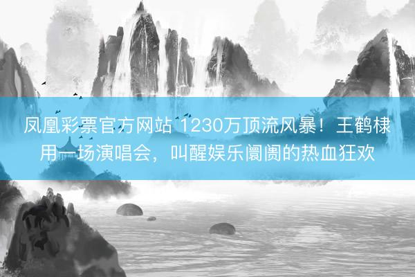 凤凰彩票官方网站 1230万顶流风暴！王鹤棣用一场演唱会，叫醒娱乐阛阓的热血狂欢