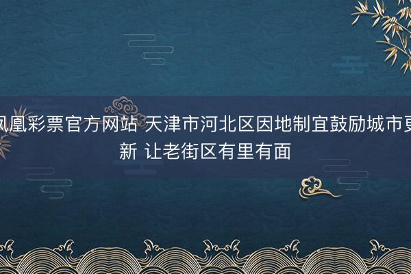 凤凰彩票官方网站 天津市河北区因地制宜鼓励城市更新 让老街区有里有面