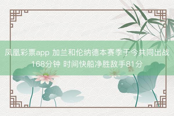 凤凰彩票app 加兰和伦纳德本赛季于今共同出战168分钟 时间快船净胜敌手81分