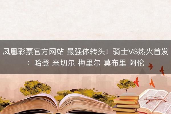 凤凰彩票官方网站 最强体转头！骑士VS热火首发：哈登 米切尔 梅里尔 莫布里 阿伦