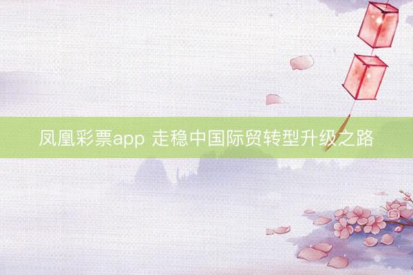 凤凰彩票app 走稳中国际贸转型升级之路