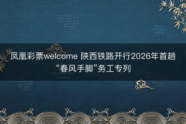 凤凰彩票welcome 陕西铁路开行2026年首趟“春风手脚”务工专列
