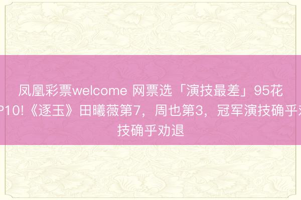 凤凰彩票welcome 网票选「演技最差」95花TOP10!《逐玉》田曦薇第7，周也第3，冠军演技确乎劝退