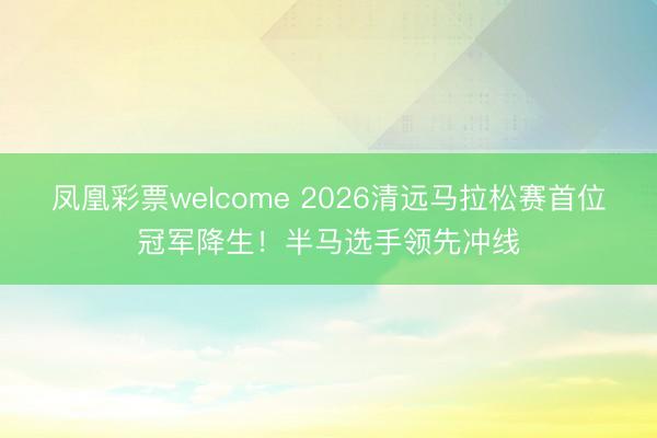凤凰彩票welcome 2026清远马拉松赛首位冠军降生！半马选手领先冲线