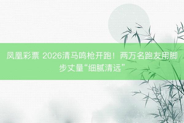 凤凰彩票 2026清马鸣枪开跑！两万名跑友用脚步丈量“细腻清远”