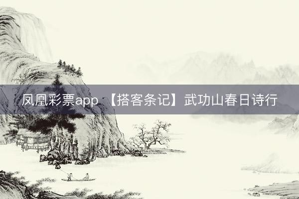 凤凰彩票app 【搭客条记】武功山春日诗行