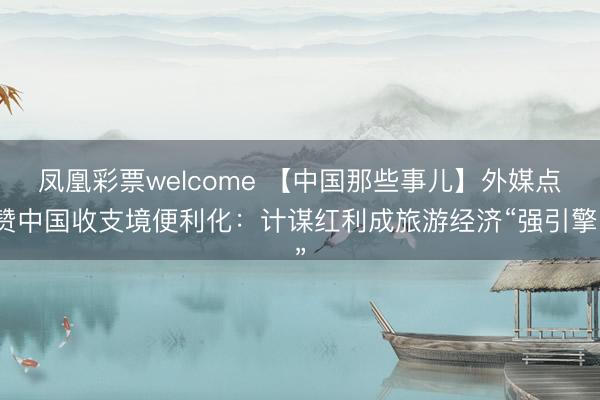 凤凰彩票welcome 【中国那些事儿】外媒点赞中国收支境便利化:计谋红利成旅游经济“强引擎”