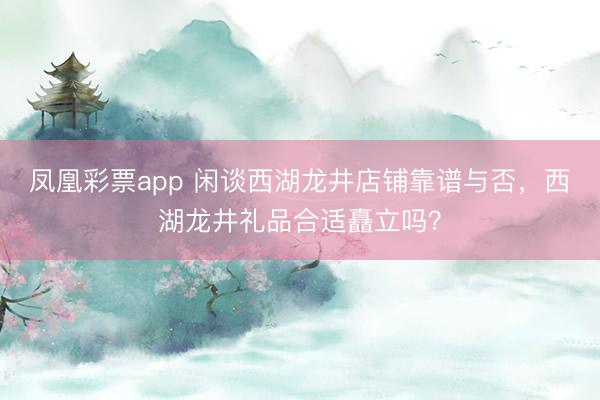 凤凰彩票app 闲谈西湖龙井店铺靠谱与否，西湖龙井礼品合适矗立吗？