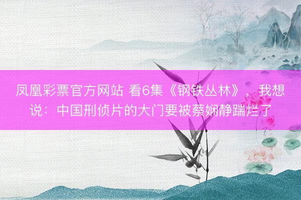 凤凰彩票官方网站 看6集《钢铁丛林》，我想说：中国刑侦片的大门要被蔡娴静踹烂了