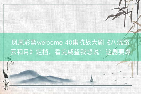 凤凰彩票welcome 40集抗战大剧《八沉路云和月》定档,看完威望我想说:这剧要爆