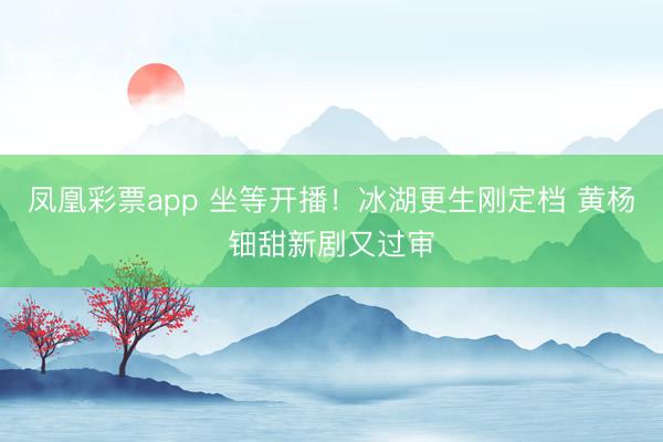 凤凰彩票app 坐等开播！冰湖更生刚定档 黄杨钿甜新剧又过审
