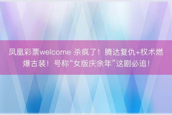 凤凰彩票welcome 杀疯了!腾达复仇+权术燃爆古装!号称“女版庆余年”这剧必追!