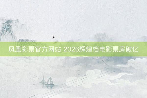 凤凰彩票官方网站 2026辉煌档电影票房破亿