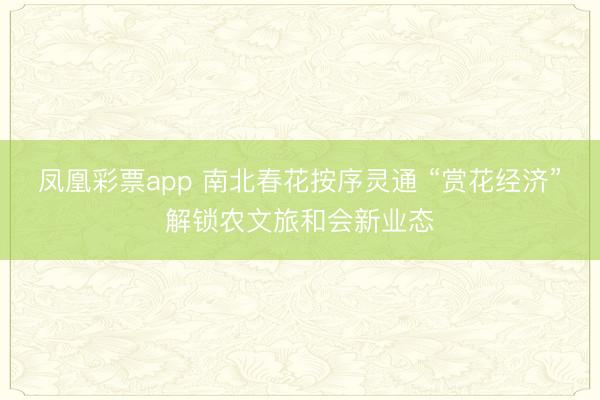 凤凰彩票app 南北春花按序灵通 “赏花经济”解锁农文旅和会新业态