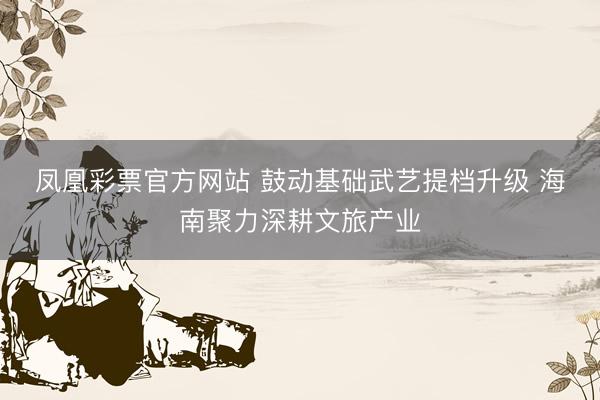 凤凰彩票官方网站 鼓动基础武艺提档升级 海南聚力深耕文旅产业