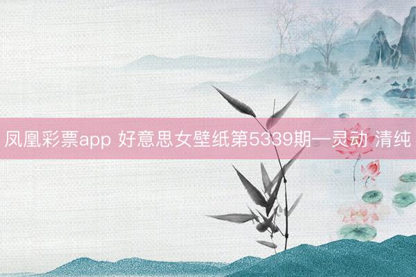 凤凰彩票app 好意思女壁纸第5339期—灵动 清纯