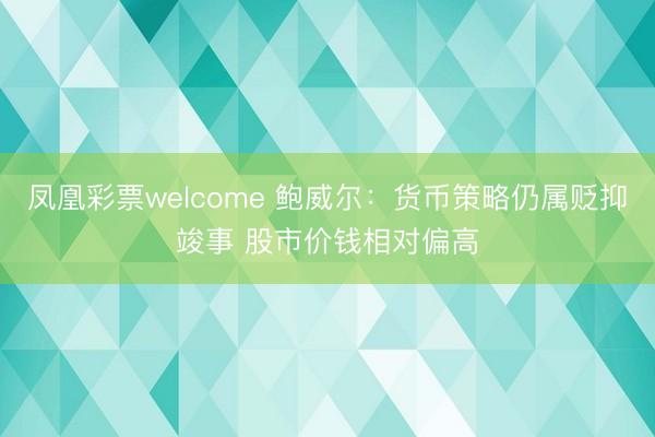 凤凰彩票welcome 鲍威尔:货币策略仍属贬抑竣事 股市价钱相对偏高