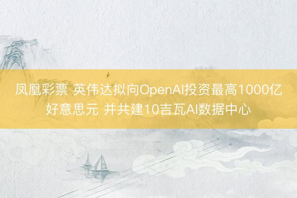 凤凰彩票 英伟达拟向OpenAI投资最高1000亿好意思元 并共建10吉瓦AI数据中心