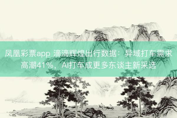 凤凰彩票app 滴滴辉煌出行数据:异域打车需求高潮41%,AI打车成更多东谈主新采选